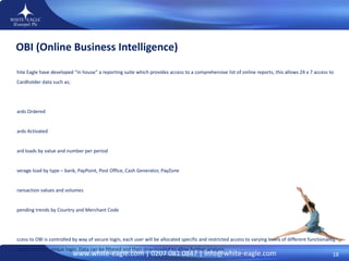 OBI (Online Business Intelligence)  White Eagle have developed “in house” a reporting suite which provides access to a comprehensive list of online reports, this allows 24 x 7 access to Cardholder data such as; Cards Ordered Cards Activated Card loads by value and number per period Average load by type – bank, PayPoint, Post Office, Cash Generator, PayZone Transaction values and volumes Spending trends by Country and Merchant Code Access to OBI is controlled by way of secure login, each user will be allocated specific and restricted access to varying levels of different functionality, based on their unique login. Data can be filtered and then downloaded to allow further analysis. 