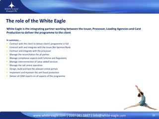 The role of the White Eagle White Eagle is the integrating partner working between the Issuer, Processor, Loading Agencies and Card Production to deliver the programme to the client  In summary ... Contract with the client to deliver client’s programme in full Contract with and integrate with the issuer/Bin Sponsor/Bank Contract and Integrate with the processor Manage the reconciliation for all parties Manage compliance aspects both Scheme and Regulatory Manage interconnection of value added services Manage the call centre operation Design, build and test the relevant online portals Implement and maintain the anti fraud protection Deliver all CRM reports on all aspects of the programme 