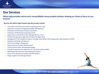 Our Services White Eagle provides end-to-end E-money/Mobile money prepaid solutions allowing our clients to focus on core business Consultation and Professional Advice regarding Scheme Type  Submission of Scheme to Regulatory Bodies (SIA Approval) Production of PID (Project Initiation Document) Production of PSD (Project Scope Document) Appointment of Dedicated Project Manager (Prince 2 min.)  Production/ongoing management of Project Plan/Gant Chart Management of all Compliance matters, including; AML, JMLSG, PSD, banking code, data protection, PCI DSS Bespoke Card Design and Approval  Card Carrier Design and Approval Payment Service Provider (PSP) provision Fully functional online card application pages Provide Customer Service operations inc. call centre, Web and SMS Multilingual IVR (Interactive Voice Response) solution  Access to the MasterCard retailer and ATM network  Design support of marketing collateral Services that White Eagle Prepaid typically provides include: 