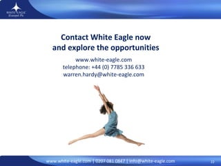 Contact White Eagle now and explore the opportunities www.white-eagle.com telephone: +44 (0) 7785 336 633 [email_address] 