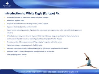 Introduction to White Eagle (Europe) Plc  White Eagle (Europe) Plc is a privately owned and funded company Established  in March 2007 Corporate Head Office based in Buckinghamshire, United Kingdom Approved MasterCard and Visa Service Provider Award winning technology provider of global end-to-end prepaid card, e-payment, e-wallet and mobile banking payment solutions  White Eagle owns its dynamic E-money Payment Platform and Gateway designed specifically for this market which is continually developed to ensure our technology is at the cutting edge of market changes Provide a number of E-money services and “plug and play” integration with other parties Authorised to issue e-money solutions in the SEPA region Adhere to a strict security policy and comply with the PCI DSS security compliance (PCI DSS Level 1) Adhere to PRINCE II Project Managements quality standards for on-time and  on-budget programme delivery 3 