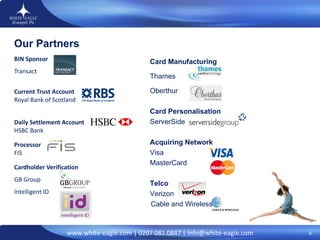   BIN Sponsor Transact   Current Trust Account Royal Bank of Scotland Daily Settlement Account HSBC Bank Processor FIS   Cardholder Verification GB Group Intelligent ID           Card Manufacturing Thames  Oberthur   Card Personalisation ServerSide Acquiring Network Visa MasterCard   Telco Verizon   Cable and Wireless Our Partners 