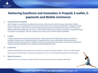 Delivering Excellence and Innovation in Prepaid, E-wallet, E-payments and Mobile Commerce  Prepaid (Electronic Wallet)  With a Prepaid  e-account/card, you deposit money into an online account, and then draw on those funds; therefore account holders can only spend what has been pre-loaded onto the e-account/card, enabling better management of their money.   There are no credit checks (or even id checks) required to get an e-account/card. As long as you're 18, you are 100% guaranteed to be approved . Even if you're under 18 (but at least 13) you can get a companion e-account/card, linked to an adult's e-account/card.  Today our solutions can be used in over 35 million locations worldwide.  E-wallet E-wallet encompasses E-money, electronic payments , mobile payments and Prepaid Cards; they can be used for a multitude of purposes such as Money Remittance, Employee Payroll , Government Benefits, Corporate Expenses, Incentives, Gaming, Travel, and Gifts. In addition, Prepaid e-account/Cards provide solutions to consumers excluded from traditional banking relationships. (The unbanked, credit challenged/sub prime)  E-payments Industry is being fuelled by trend towards electronic payments, as opposed to cash-based payments.  The use of e-wallets /Prepaid Cards, which are essentially “debit” cards and E-money payments  are set to see further significant growth over the coming years Mobile Commerce  Mobile commerce, or m-commerce, is simply the ability to conduct business transactions through a mobile device. 