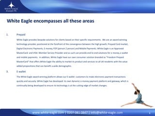 White Eagle encompasses all these areas Prepaid White Eagle provides bespoke solutions for clients based on their specific requirements.  We are an award winning  technology provider, positioned at the forefront of the convergence between the high growth, Prepaid Card market, Digital Electronic Payments, E-money, P2P (person 2 person) and Mobile Payments. White Eagle is an Approved MasterCard  and VISA  Member Service Provider and as such can provide end to end solutions for e money, e wallet and mobile payments.  In addition, White Eagle have our  own consumer solution branded as “Freedom Prepaid MasterCard” that offers White Eagle the ability to market its product and services to all UK residents with the value added propositions that can benefit a wide demographic.  E-wallet The White Eagle award winning platform allows our E-wallet  customers to make electronic payment transactions quickly and securely.  White Eagle has developed  its own dynamic e-money payment platform and gateway, which is continually being developed to ensure its technology is at the cutting edge of market changes.  