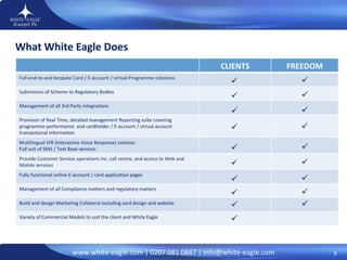 What White Eagle Does                    CLIENTS FREEDOM Full end-to-end bespoke Card / E-account / virtual Programme solutions  Submission of Scheme to Regulatory Bodies  Management of all 3rd Party integrations Provision of Real Time, detailed management Reporting suite covering programme performance  and cardholder / E-account / virtual account transactional information Multilingual IVR (Interactive Voice Response) solution  Full suit of SMS / Text Base services Provide Customer Service operations inc. call centre, and access to Web and Mobile services  Fully functional online E-account / card application pages Management of all Compliance matters and regulatory matters Build and design Marketing Collateral including card design and website  Variety of Commercial Models to suit the client and White Eagle 