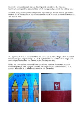 Suddenly, a majestic eagle spread its wings and soared into the heavens.
Lech kept gazing at that beautiful bird which hung proudly against the setting sun.
Ξαφνικά, ένας μεγαλοπρεπής αετός άνοιξε τις φτερούγες του και πέταξε ψηλά στον
ουρανό. Ο Lech συνέχισε να ατενίζει το όμορφο πουλί το οποίο πετούσε περήφανο με
τον ήλιο να δύει.
The sight made him so impressed that he decided to build a village, which he called
the Gniezno (the eagle's nest) - the first capital of Poland and the white eagle on a
red background became the symbol of the country (Poland)
Η θέα τον εντυπωσίασε τόσο πολύ που αποφάσισε να χτίσει ένα χωριό, το οποίο
ονόμασε Gniezno, που σημαίνει η φωλιά του αετού, κι έτσι ο άσπρος αετός στο
κόκκινο φόντο έγινε το σύμβολο της χώρας της Πολωνίας.
 