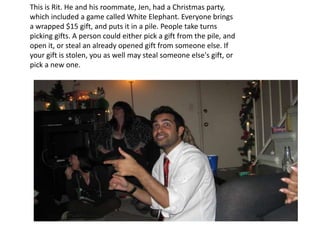 This is Rit. He and his roommate, Jen, had a Christmas party, which included a game called White Elephant. Everyone brings a wrapped $15 gift, and puts it in a pile. People take turns picking gifts. A person could either pick a gift from the pile, and open it, or steal an already opened gift from someone else. If your gift is stolen, you as well may steal someone else's gift, or pick a new one. 