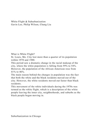 White Flight & Suburbanization
Gavin Lee, Philip Wilson, Chang Liu
What is White Flight?
St. Louis, Mo. City lost more than a quarter of its population
within 1970 and 1980.
This period saw a dramatic change in the racial makeup of the
city, where the white population is falling from 59% to 54%.
However, the population of the African-American rose from
41% to 46%.
The main reason behind the changes in population was the fact
that both the white and the black residents moved out of the
city. However, the white residents moved out faster than black
residents.
This movement of the white individuals during the 1970s was
termed as the white flight, which is a description of the white
people leaving the inner city, neighborhoods, and suburbs as the
black people began moving in.
Suburbanization in Chicago
 