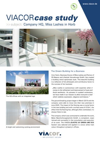 VIACORcase study
www.viacor.de
The Dream Building for a Business
Irina Yalcin, Business Owner of Miss Lashes and Partner of
D5 Beauty and Lifestyle Verwaltungs GmbH, has created
a building which epitomises style. This beautiful building
is a reflection of her philosophy and contributory factor to
the success of her business:
„Miss Lashes is synonymous with expertise when it
comes to the refinement and improvement of eyes and
facial aesthetics. As pioneers in eyelash extensions,
we have made it our mission to allow everyone a look
which radiates expression, elegance and beauty.”
The ground-breaking project began in March 2019 and the
company were able to move into their new premises in
June 2020. The impact of the flooring was a crucial factor
in the new building and with a surface area of 410m², the
effect that the flooring has, although often overlooked, it’s
always there to see.
The company which was contracted to undertake the work,
Betec Beschichtungstechnik GmbH, is competent, expe-
rienced and successful in the consultation and execution
of its work. The VIASOL ELASTIC UV GREEN LINE ECO
System was selected and applied in a snow white matt
colour throughout company’s offices.
>>subject: Company HQ, Miss Lashes in Horb
The HQ offices with an integrated logo
A bright and welcoming working environment
 