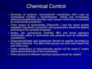 Chemical Control
– Drenches of systemic “neonicotinoid” insecticides (4A*) such as
imidacloprid (confidor ), thiamethoxam before and immediately
following transplanting provides early season control that is essential
for most tomato production .
– Foliar sprays of spiromesifen (Oberon®; ) and the insect growth
regulators buprofezin (Courier® ) and pyriproxyfen should be applied
according to the nymphal threshold.
– Soaps, oils, pymetrozine (FulFill®; 9B*) and broad spectrum
insecticides, alone or tank-mixed with products such as endosulfan
(cyclodiene).
– Organophosphates and pyrethroids Should be applied according to
the adult threshold. The latter three groups are best used toward the
end of the crop.
– Foliar applications of neonicotinoids should not be made 6 weeks
following soil drenches of the insecticides.
– Other products of different chemical classes should be rotated.
 