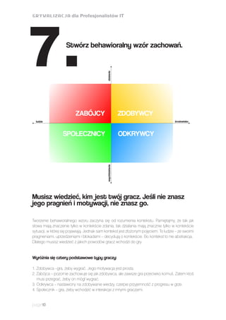 Tworzenie behawioralnego wzoru zaczyna się od rozumienia kontekstu. Pamiętajmy, że tak jak
słowa mają znaczenie tylko w kontekście zdania, tak działania mają znacznie tylko w kontekście
sytuacji, w której się pojawiają. Jednak sam kontekst jest złożonym pojęciem. To ludzie – ze swoimi
pragnieniami, uprzedzeniami i blokadami – decydują o kontekście. Bo kontekst to nie abstrakcja.
Dlatego musisz wiedzieć z jakich powodów gracz wchodzi do gry.
Wyróżnia się cztery podstawowe typy graczy:
1. Zdobywca –gra, żeby wygrać. Jego motywacja jest prosta.
2. Zabójca – pozornie zachowuje się jak zdobywca, ale zawsze gra przeciwko komuś. Zatem ktoś
musi przegrać, żeby on mógł wygrać.
3. Odkrywca – nastawiony na zdobywanie wiedzy, czerpie przyjemność z progresu w grze.
4. Społecznik – gra, żeby wchodzić w interakcje z innymi graczami.
page10
Musisz wiedzieć, kim jest twój gracz. Jeśli nie znasz
jego pragnień i motywacji, nie znasz go.
Stwórz behawioralny wzór zachowań.
7.
 