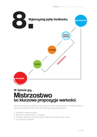 Tę kluczową propozycję wartości musisz zakomunikować czytelnie graczom. Dlatego trzeba wy-
korzystać sprzężenie zwrotne. Jak? Wmontowując w grę pętlę feedbacku.
1.	Zidentyfikuj motywacje graczy.
2.	Wprowadź zachęty, celując w motywacje.
3.	Przedstaw atrakcyjny scenariusz wyzwań, dzięki którym warto zostać w grze.
4.	Za osiągnięcia nagradzaj.
page11
W świecie gry
Mistrzostwo
to kluczowa propozycja wartości.
PRAGNIENIE
SUKCES/
NAGRODA
WYZWANIE
ZACHĘTA
FEEDBAC
K
MISTRZOSTWOWykorzystaj pętlę feedbacku.
8.
tomaszszczuka.com | white (fun) paper
 