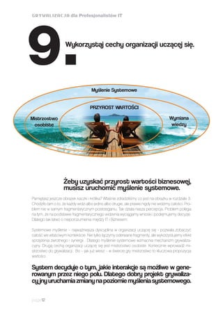 page12
Żeby uzyskać przyrost wartości biznesowej,
musisz uruchomić myślenie systemowe.
Pamiętasz jeszcze obrazek kaczki i królika? Właśnie zdradziliśmy co jest na obrazku w rozdziale 3.
Chodziło tam o to, że każdy widzi albo jedno albo drugie, ale prawie nigdy nie widzimy całości. Pro-
blem nie w samym fragmentarycznym postrzeganiu. Tak działa nasza percepcja. Problem polega
na tym, że na podstawie fragmentarycznego widzenia wyciągamy wnioski i podejmujemy decyzje.
Dlatego tak łatwo o nieporozumienia między IT i Biznesem.
Systemowe myślenie – najważniejsza dyscyplina w organizacji uczącej się - pozwala zobaczyć
całość we właściwym kontekście. Nie tylko łączymy oderwane fragmenty, ale wykorzystujemy efekt
sprzężenia zwrotnego i synergii . Dlatego myślenie systemowe wzmacnia mechanizm grywaliza-
cyjny. Drugą cechą organizacji uczącej się jest mistrzostwo osobiste. Koniecznie wprowadź mi-
strzostwo do grywalizacji. Bo – jak już wiesz – w świecie gry mistrzostwo to kluczowa propozycja
wartości.
System decyduje o tym, jakie interakcje są możliwe w gene-
rowanym przez niego polu. Dlatego dobry projekt grywaliza-
cy jnyuruchamiazmianynapoziomiemyśleniasystemowego.
Wykorzystaj cechy organizacji uczącej się.
9. Myślenie Systemowe
PRZYROST WARTOŚCI
Mistrzostwo
osobiste
Wymiana
wiedzy
 