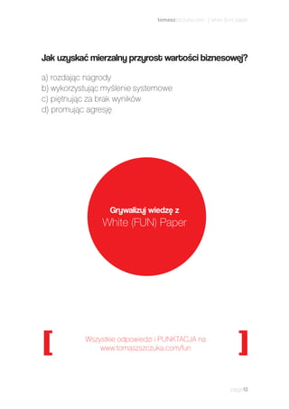 page13
a) rozdając nagrody
b) wykorzystując myślenie systemowe
c) piętnując za brak wyników
d) promując agresję
Wszystkie odpowiedzi i PUNKTACJA na
www.tomaszszczuka.com/fun
Grywalizuj wiedzę z
White (FUN) Paper
Jak uzyskać mierzalny przyrost wartości biznesowej?
tomaszszczuka.com | white (fun) paper
 