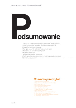 page14
Co warto przeczytać:
odsumowanieP1. Zacznij od zdiagnozowania słabych punktów w Twojej organizacji.
2. Zdefiniuj cele, które pozwalają na rozwiązanie problemów.
3. Kwantyfikuj zachowanie graczy.
4. Pamiętaj, że punkty i odznaki nie są najważniejsze.
5. Koncentruj się na motywacjach graczy.
6. Kontekstualizuj FUN.
7. Wykorzystaj myślenie systemowe.
8. Nałóż grywalizacyjną mechanikę na model organizacji uczącej się.
9. Skontaktuj się z Autorem >>>>>>>>>>>>>>>>>>>>>>>>>>>>>>>>>
1. Gabe Zicherman, Grywalizacja
2. Gabe Zicherman, The Gamification Revolution
3. Jon Radoff, Game On
4. Jane McGonigal, Reality is broken
5. Kevin Werbach, For the Win
6. Dave Gray, Game Storming
7. Charles Coondrat, The Game of Work
8. Rajat Paharia, Loyalty 3.0
9. Raph Koster, Theory of Fun for Game Design
10. Byron Reeves, Total Engagement
11. Kris Duggan, Business Gamification for Dummies
12. Peter Senge, Piąta dyscyplina
 