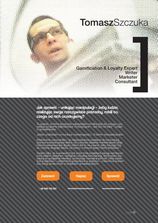page15
Jak sprawić – unikając manipulacji – żeby ludzie,
realizując swoje rzeczywiste potrzeby, robili to,
czego od nich oczekujemy?
To pytanie, na które skutecznie odpowiadam od kilkunastu lat, kreując i pro-
wadząc programy lojalnościowe, motywacyjne i – last but not least – projek-
ty grywalizacyjne.
Jestem praktykiem komunikacji marketingowej z 18-letnim doświadczeniem.
Wielokrotnie udowodniłem, że niestandardowe podejście do komunikacji
przynosi znacznie lepsze efekty, niż rutynowe działania marketingowe. Moja
historia zawodowa jest długa i dobra. Ale to nie powód, żeby zmuszać Cię
do czytania długiego tekstu. Są rzeczy, o których lepiej mówić face2face.
Dodam tylko, że w prowadzonych przez mnie projektach panuję nad kluczo-
wymi ideami, designem, werbalną i wizualną komunikacją, które razem pro-
wadzą do pożądanej interakcji, przynosząc mierzalną wartość. Takie podej-
ście projektowe – wielokrotnie sprawdzone w praktyce – znakomicie potwier-
dza swoją skuteczność w projektach grywalizacyjnych.
Zadzwoń
+48 509 755 851
Napisz
tomasz@tomaszszczuka.com
Sprawdź
www.tomaszszczuka.com
TomaszSzczuka
Gamification & Loyalty Expert
Writer
Marketer
Consultant]
 