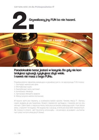 Prawdopodobnie najbardziej zaskakujące w grywalizacji jest to, że wykorzystując FUN możesz:
1. Gromadzić wartościowe dane
2. Minimalizować ryzyko
3. Kwantyfikować wzory zachowań
4. Kontrolować interakcje
5. Stymulować efektywne działanie
6. Mierzyć przyrost wartości biznesowej
W kasynie wynik jest niepewny, a oczekiwania bardzo wysokie. Niestety relacja IT i Biznesu
często wygląda jak gra hazardowa. Bowiem niepewność wynikająca z niewiedzy jest po obu
stronach. Zatem łatwo o nieporozumienia, które jeszcze bardziej zwiększają ryzyko. A jak dobrze
wiesz, z kasynem nie wygrasz. Nie wygrasz też z sytuacją, w której jest zbyt wiele niewiadomych.
Ale możesz to zmienić. Jak? Zaczniemy od początku – od percepcji, jej pułapek i uruchamia-
nych przez nie komunikacyjnych blokad.
page04
Paradoksalnie teraz jesteś w kasynie. Bo gdy nie kon-
trolujesz sytuacji, ryzykujesz zbyt wiele.
I nawet nie masz z tego FUNu.
Wy jdź z kasyna. Przejmij kontrolę.
Grywalizacy jny FUN to nie hazard.
2.
 