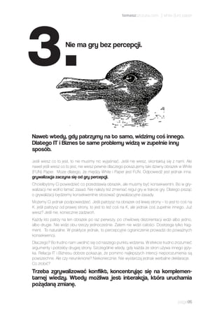 Jeśli wiesz co to jest, to nie musimy nic wyjaśniać. Jeśli nie wiesz, skontaktuj się z nami. Ale
nawet jeśli wiesz co to jest, nie wiesz pewnie dlaczego pokazujemy taki dziwny obrazek w White
(FUN) Paper. Może dlatego, że między White i Paper jest FUN. Odpowiedź jest jednak inna:
grywalizacja zaczyna się od gry percepcji.
Chcielibyśmy Ci powiedzieć co przedstawia obrazek, ale musimy być konsekwentni. Bo w gry-
walizacji nie wolno łamać zasad. Nie należy też zmieniać reguł gry w trakcie gry. Dlatego pisząc
o grywalizacji będziemy konsekwentnie stosować grywalizacyjne zasady.
Możemy Ci jednak podpowiedzieć. Jeśli patrzysz na obrazek od lewej strony – to jest to coś na
K. jeśli patrzysz od prawej strony, to jest to też coś na K, ale jednak coś zupełnie innego. Już
wiesz? Jeśli nie, koniecznie zadzwoń.
Każdy kto patrzy na ten obrazek po raz pierwszy, po chwilowej dezorientacji widzi albo jedno,
albo drugie. Nie widzi obu rzeczy jednocześnie. Zatem nie widzi całości. Dostrzega tylko frag-
ment. To naturalne. W praktyce jednak, to percepcyjne ograniczenie prowadzi do poważnych
konsekwencji.
Dlaczego? Bo trudno nam uwolnić się od naszego punktu widzenia. W efekcie trudno zrozumieć
argumenty i potrzeby drugiej strony. Szczególnie wtedy, gdy każda ze stron używa innego języ-
ka. Relacja IT i Biznesu dobrze pokazuje, że pomimo najlepszych intencji nieporozumienia są
powszechne. Ale czy nieuniknione? Niekoniecznie. Nie wystarczą jednak werbalne deklaracje.
Co zrobić?
Trzeba zgrywalizować konflikt, koncentrując się na komplemen-
tarnej wiedzy. Wtedy możliwa jest interakcja, która uruchamia
pożądaną zmianę.
page05
Nawet wtedy, gdy patrzymy na to samo, widzimy coś innego.
Dlatego IT i Biznes te same problemy widzą w zupełnie inny
sposób.
Nie ma gry bez percepcji.
3.
tomaszszczuka.com | white (fun) paper
 