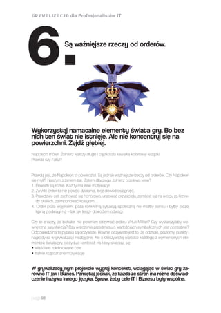 Napoleon mówił: Żołnierz walczy długo i ciężko dla kawałka kolorowej wstążki.
Prawda czy Fałsz?
Prawdą jest, że Napoleon to powiedział. Są jednak ważniejsze rzeczy od orderów. Czy Napoleon
się mylił? Naszym zdaniem tak. Zatem dlaczego żołnierz przelewa krew?
1. Powody są różne. Każdy ma inne motywacje.
2. Zwykle order to nie powód działania, lecz dowód osiągnięć.
3. Prawdziwy cel: zachować się honorowo, uratować przyjaciela, zemścić się na wrogu za krzyw-
dy bliskich, zaimponować kolegom …
4. Order poza wojskiem, poza konkretną sytuacją społeczną nie miałby sensu i byłby raczej
kpiną z odwagi niż – tak jak teraz- dowodem odwagi.
Czy to znaczy, że bohater nie powinien otrzymać orderu Virtuti Militari? Czy wystarczyłaby we-
wnętrzna satysfakcja? Czy wręczenie przedmiotu o wartościach symbolicznych jest potrzebne?
Odpowiedzi na te pytania są oczywiste. Równie oczywiste jest to, że odznaki, poziomy, punkty i
nagrody są w grywalizacji niezbędne. Ale o rzeczywistej wartości każdego z wymienionych ele-
mentów świata gry, decyduje kontekst, na który składają się
• właściwie zdefiniowane cele
• trafnie rozpoznane motywacje
W grywalizacy jnym projekcie wygraj kontekst, wciągając w świat gry za-
równo IT jak i Biznes. Pamiętaj jednak, że każda ze stron ma różne doświad-
czenie i używa innego języka. Spraw, żeby cele IT i Biznesu były wspólne.
page08
Wykorzystaj namacalne elementy świata gry. Bo bez
nich ten świat nie istnieje. Ale nie koncentruj się na
powierzchni. Zejdź głębiej.
Są ważniejsze rzeczy od orderów.
6.
 