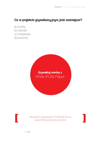 page09
Wszystkie odpowiedzi i PUNKTACJA na
www.tomaszszczuka.com/fun
Grywalizuj wiedzę z
White (FUN) Paper
a) punkty
b) odznaki
c) motywacje
d) poziomy
Co w projekcie grywalizacy jnym jest ważniejsze?
tomaszszczuka.com | white (fun) paper
 