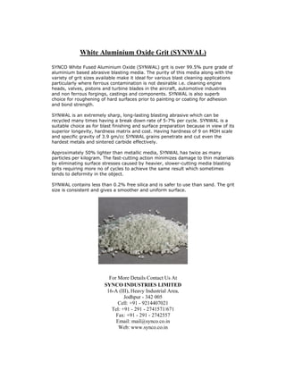 White Aluminium Oxide Grit (SYNWAL)
SYNCO White Fused Aluminium Oxide (SYNWAL) grit is over 99.5% pure grade of
aluminium based abrasive blasting media. The purity of this media along with the
variety of grit sizes available make it ideal for various blast cleaning applications
particularly where ferrous contamination is not desirable i.e. cleaning engine
heads, valves, pistons and turbine blades in the aircraft, automotive industries
and non ferrous forgings, castings and components. SYNWAL is also superb
choice for roughening of hard surfaces prior to painting or coating for adhesion
and bond strength.

SYNWAL is an extremely sharp, long-lasting blasting abrasive which can be
recycled many times having a break down rate of 5-7% per cycle. SYNWAL is a
suitable choice as for blast finishing and surface preparation because in view of its
superior longevity, hardness matrix and cost. Having hardness of 9 on MOH scale
and specific gravity of 3.9 gm/cc SYNWAL grains penetrate and cut even the
hardest metals and sintered carbide effectively.

Approximately 50% lighter than metallic media, SYNWAL has twice as many
particles per kilogram. The fast-cutting action minimizes damage to thin materials
by eliminating surface stresses caused by heavier, slower-cutting media blasting
grits requiring more no of cycles to achieve the same result which sometimes
tends to deformity in the object.

SYNWAL contains less than 0.2% free silica and is safer to use than sand. The grit
size is consistent and gives a smoother and uniform surface.




                          For More Details Contact Us At
                        SYNCO INDUSTRIES LIMITED
                         16-A (III), Heavy Industrial Area,
                                 Jodhpur - 342 005
                              Cell: +91 - 9214407021
                           Tel: +91 - 291 - 2741571/671
                             Fax: +91 - 291 - 2742557
                             Email: mail@synco.co.in
                              Web: www.synco.co.in
 