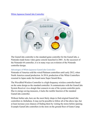 White Japanese GameCube Controller
The GameCube controller is the standard game controller for the GameCube, a
Nintendo-made home video game console launched in 2001. As the successor of
the Nintendo 64 controller, it is in many ways an evolution of the Nintendo
controller design.
Advantages of White Japanese GameCube Controller
Nintendo of America sold the wired Platinum controllers until early 2012, when
North America ceased production. In 2014, production of the White Controllers
resumed in Japan under the brand name Super Smash Bros.
The WaveBird Wireless Controller is a high-frequency wireless controller based
on the same design as the standard controller. It communicates with the GameCube
System Receiver via a dongle that connects to one of the system controller ports.
Due to energy-saving measures, it lacks the rumble function of the standard
GameCube controller.
Without further ado, here are the most likely shops to find original GameCube
controllers in Akihabara. It may not be possible to follow all of the above tips, but
at least increase your chances of finding them by visiting the stores before opening.
Example GameCube controllers in the store on the ground floor of Game Camp.
 