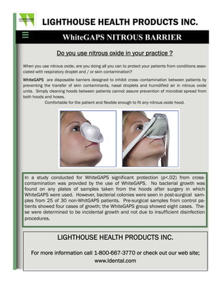LIGHTHOUSE HEALTH PRODUCTS INC.
                     WhiteGAPS NITROUS BARRIER
                  Do you use nitrous oxide in your practice ?
When you use nitrous oxide, are you doing all you can to protect your patients from conditions asso-
ciated with respiratory droplet and / or skin contamination?
WhiteGAPS are disposable barriers designed to inhibit cross–contamination between patients by
preventing the transfer of skin contaminants, nasal droplets and humidified air in nitrous oxide
units. Simply cleaning hoods between patients cannot assure prevention of microbial spread from
both hoods and hoses.
           Comfortable for the patient and flexible enough to fit any nitrous oxide hood.




In a study conducted for WhiteGAPS significant protection (p<.02) from cross-
contamination was provided by the use of WhiteGAPS. No bacterial growth was
found on any plates of samples taken from the hoods after surgery in which
WhiteGAPS were used. However, bacterial colonies were seen in post-surgical sam-
ples from 25 of 30 non-WhitGAPS patients. Pre-surgical samples from control pa-
tients showed four cases of growth; the WhiteGAPS group showed eight cases. The-
se were determined to be incidental growth and not due to insufficient disinfection
procedures.


                  LIGHTHOUSE HEALTH PRODUCTS INC.

    For more information call 1-800-667-3770 or check out our web site;
                              www.ldental.com
 