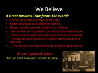 We Believe
A Great Business Transforms The World:
• A well run business brings better jobs
• Better Jobs help to strengthen families
• Better families provide stability for children
• Secure kids are exposed to more positive experiences
• More money is generated to spend in the community
• Resources give options to support many needs and
interests
• This makes our community an attractive place to live
It’s an upward spiral
And, we don’t really care if it can’t be done.
 