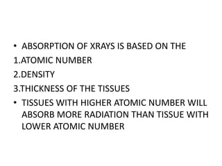 • ABSORPTION OF XRAYS IS BASED ON THE
1.ATOMIC NUMBER
2.DENSITY
3.THICKNESS OF THE TISSUES
• TISSUES WITH HIGHER ATOMIC NUMBER WILL
ABSORB MORE RADIATION THAN TISSUE WITH
LOWER ATOMIC NUMBER
 