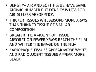 • DENSITY– AIR AND SOFT TISSUE HAVE SAME
ATOMIC NUMBER BUT DENSITY IS LESS FOR
AIR SO LESS ABSORPTION
• THICKER TISSUES WILL ABSORB MORE XRAYS
THAN THINNER TISSUE OF SIMILAR
COMPOSITION
• GREATER THE AMOUNT OF TISSUE
ABSORPTION FEWER XRAYS REACH THE FILM
AND WHITER THE IMAGE ON THE FILM
• RADIOPAQUE TISSUES APPEAR MORE WHITE
AND RADIOLUCENT TISSUES APPEAR MORE
BLACK
 