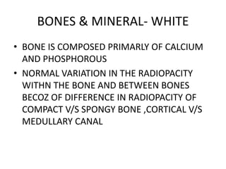 BONES & MINERAL- WHITE
• BONE IS COMPOSED PRIMARLY OF CALCIUM
AND PHOSPHOROUS
• NORMAL VARIATION IN THE RADIOPACITY
WITHN THE BONE AND BETWEEN BONES
BECOZ OF DIFFERENCE IN RADIOPACITY OF
COMPACT V/S SPONGY BONE ,CORTICAL V/S
MEDULLARY CANAL
 