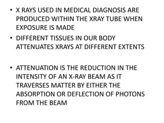 • X RAYS USED IN MEDICAL DIAGNOSIS ARE
PRODUCED WITHIN THE XRAY TUBE WHEN
EXPOSURE IS MADE
• DIFFERENT TISSUES IN OUR BODY
ATTENUATES XRAYS AT DIFFERENT EXTENTS
• ATTENUATION IS THE REDUCTION IN THE
INTENSITY OF AN X-RAY BEAM AS IT
TRAVERSES MATTER BY EITHER THE
ABSORPTION OR DEFLECTION OF PHOTONS
FROM THE BEAM
 