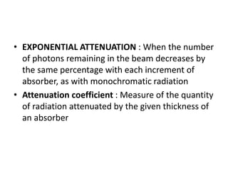 • EXPONENTIAL ATTENUATION : When the number
of photons remaining in the beam decreases by
the same percentage with each increment of
absorber, as with monochromatic radiation
• Attenuation coefficient : Measure of the quantity
of radiation attenuated by the given thickness of
an absorber
 