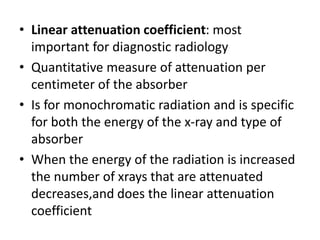 • Linear attenuation coefficient: most
important for diagnostic radiology
• Quantitative measure of attenuation per
centimeter of the absorber
• Is for monochromatic radiation and is specific
for both the energy of the x-ray and type of
absorber
• When the energy of the radiation is increased
the number of xrays that are attenuated
decreases,and does the linear attenuation
coefficient
 
