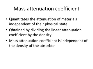 Mass attenuation coefficient
• Quantitates the attenuation of materials
independent of their physical state
• Obtained by dividing the linear attenuation
coefficient by the density
• Mass attenuation coefficient is independent of
the density of the absorber
 