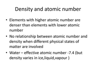 Density and atomic number
• Elements with higher atomic number are
denser than elements with lower atomic
number
• No relationship between atomic number and
density when different physical states of
matter are involved
• Water – effective atomic number -7.4 (but
density varies in ice,liquid,vapour )
 