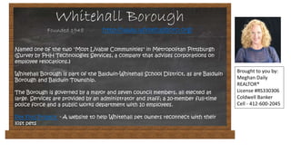 Whitehall Borough
Founded 1948 http://www.whitehallboro.org/
Named one of the two "Most Livable Communities" in Metropolitan Pittsburgh
(Survey by PHH Technologies Services, a company that advises corporations on
employee relocations.)
Whitehall Borough is part of the Baldwin-Whitehall School District, as are Baldwin
Borough and Baldwin Township.
The Borough is governed by a mayor and seven council members, all elected at
large. Services are provided by an administrator and staff; a 20-member full-time
police force and a public works department with 10 employees.
Pet Find Project - A website to help Whitehall pet owners reconnect with their
lost pets
Brought to you by:
Meghan Daily
REALTOR®
License #RS330306
Coldwell Banker
Cell - 412-600-2045
 