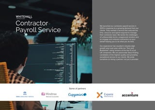 We launched our contractor payroll service in
2013 in response to a growing demand from our
clients. They wanted a service that reduced the
time, resource and spend required to manage
their contractor base. We tackle the challenges
of unfavourable terms, unapproved vendors and
an engage and onboard contractors on your
behalf helping you to do what you do best.
Our experience has resulted in double-digit
growth year-over-year, while our “Dun and
Bradstreet” rating remains at the top 1% of all
UK companies. We are passionate about finding
candidates of the highest quality and providing
exceptional service to our clients. We pride
ourselves on being a partner, not just a provider.
Some of partners
Contractor
Payroll Service
 