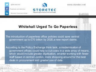 Whitehall Urged To Go Paperless
Facebook.com/storetec
Storetec Services Limited
@StoretecHull www.storetec.net
The introduction of paperless office policies could save central
government up to £70 billion by 2020,a new report claims.
According to the Policy Exchange think tank, a modernisation of
government offices could help to cut costs in a wide array of means,
which would include greater digitisation, smarter working with fewer
staff based in central London, more shopping around for the best
deals in procurement and greater use of data.
 