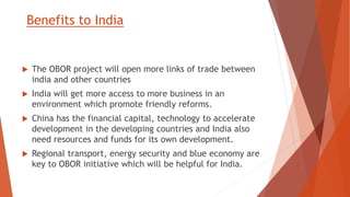 Benefits to India
 The OBOR project will open more links of trade between
india and other countries
 India will get more access to more business in an
environment which promote friendly reforms.
 China has the financial capital, technology to accelerate
development in the developing countries and India also
need resources and funds for its own development.
 Regional transport, energy security and blue economy are
key to OBOR initiative which will be helpful for India.
 