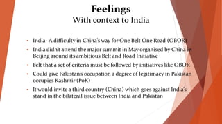 Feelings
With context to India
• India- A difficulty in China’s way for One Belt One Road (OBOR)
• India didn’t attend the major summit in May organised by China in
Beijing around its ambitious Belt and Road Initiative
• Felt that a set of criteria must be followed by initiatives like OBOR
• Could give Pakistan’s occupation a degree of legitimacy in Pakistan
occupies Kashmir (PoK)
• It would invite a third country (China) which goes against India’s
stand in the bilateral issue between India and Pakistan
 