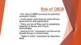 Risk of OBOR
• The risks of OBOR surround its potential
economic failure.
• A soft power push back by some African
governments and populations.
• There are lot of Risks and it completely
depends on Russia and Future
technologies
• America First” movement carried out by
Donald Trump in United State.
• “Make in India” movement by Narendra
Modi.
 