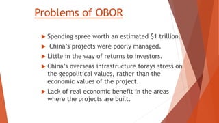Problems of OBOR
 Spending spree worth an estimated $1 trillion.
 China’s projects were poorly managed.
 Little in the way of returns to investors.
 China’s overseas infrastructure forays stress on
the geopolitical values, rather than the
economic values of the project.
 Lack of real economic benefit in the areas
where the projects are built.
 