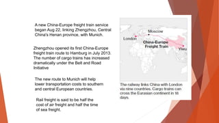 The new route to Munich will help
lower transportation costs to southern
and central European countries.
A new China-Europe freight train service
began Aug 22, linking Zhengzhou, Central
China's Henan province, with Munich.
Zhengzhou opened its first China-Europe
freight train route to Hamburg in July 2013.
The number of cargo trains has increased
dramatically under the Belt and Road
Initiative
Rail freight is said to be half the
cost of air freight and half the time
of sea freight.
 