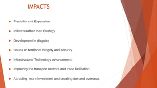 IMPACTS
 Flexibility and Expansion
 Initiative rather than Strategy
 Development in disguise
 Issues on territorial integrity and security
 Infrastructural Technology advancement.
 Improving the transport network and trade facilitation
 Attracting more Investment and creating demand overseas.
 
