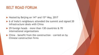 BELT ROAD FORUM
 Hosted by Beijing on 14th and 15th May, 2017
 6 of India’s neighbours attended the summit and signed 20
infrastructure deals with China
 29 foreign heads – more than 130 countries & 70
international organisations
 China – benefit from the construction – carried on by
Chinese construction firms
 