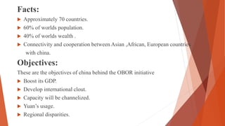 Facts:
 Approximately 70 countries.
 60% of worlds population.
 40% of worlds wealth .
 Connectivity and cooperation between Asian ,African, European countries
with china.
Objectives:
These are the objectives of china behind the OBOR initiative
 Boost its GDP.
 Develop international clout.
 Capacity will be channelized.
 Yuan’s usage.
 Regional disparities.
 
