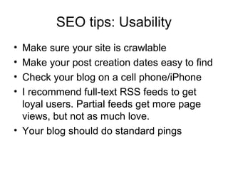 SEO tips: Usability
• Make sure your site is crawlable
• Make your post creation dates easy to find
• Check your blog on a cell phone/iPhone
• I recommend full-text RSS feeds to get
loyal users. Partial feeds get more page
views, but not as much love.
• Your blog should do standard pings
 