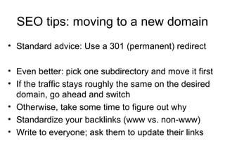 SEO tips: moving to a new domain
• Standard advice: Use a 301 (permanent) redirect
• Even better: pick one subdirectory and move it first
• If the traffic stays roughly the same on the desired
domain, go ahead and switch
• Otherwise, take some time to figure out why
• Standardize your backlinks (www vs. non-www)
• Write to everyone; ask them to update their links
 
