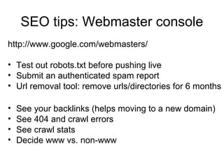 SEO tips: Webmaster console
http://www.google.com/webmasters/
• Test out robots.txt before pushing live
• Submit an authenticated spam report
• Url removal tool: remove urls/directories for 6 months
• See your backlinks (helps moving to a new domain)
• See 404 and crawl errors
• See crawl stats
• Decide www vs. non-www
 